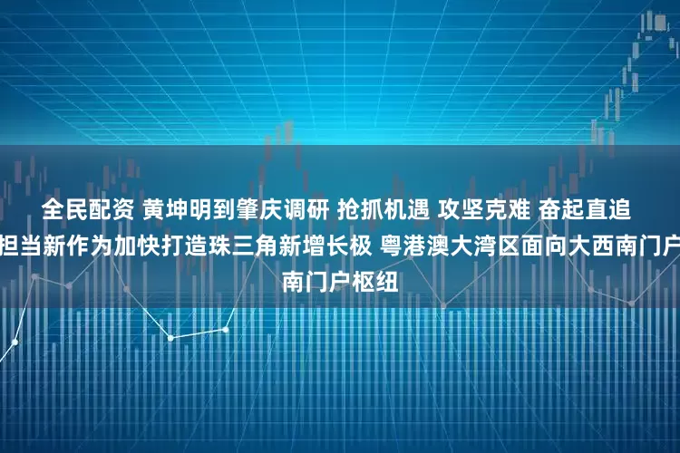 全民配资 黄坤明到肇庆调研 抢抓机遇 攻坚克难 奋起直追 以新担当新作为加快打造珠三角新增长极 粤港澳大湾区面向大西南门户枢纽