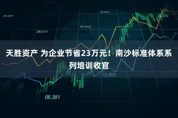 天胜资产 为企业节省23万元！南沙标准体系系列培训收官