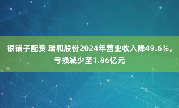 银铺子配资 瑞和股份2024年营业收入降49.6%，亏损减少至1.86亿元