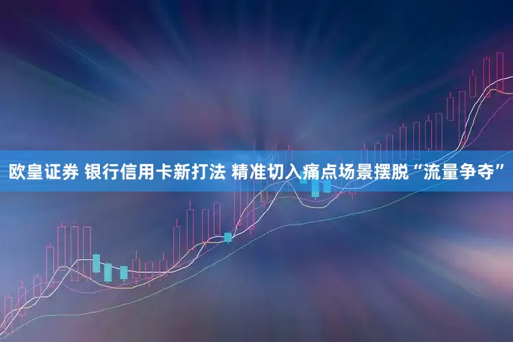 欧皇证券 银行信用卡新打法 精准切入痛点场景摆脱“流量争夺”