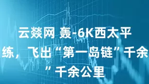 云燚网 轰-6K西太平洋训练，飞出“第一岛链”千余公里
